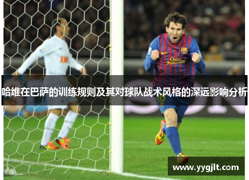 哈维在巴萨的训练规则及其对球队战术风格的深远影响分析